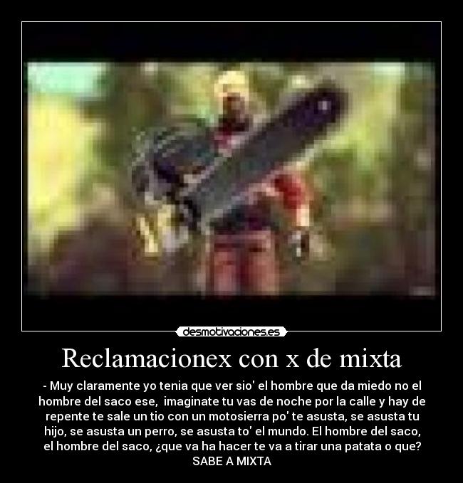 Reclamacionex con x de mixta - - Muy claramente yo tenia que ver sio el hombre que da miedo no el
hombre del saco ese,  imaginate tu vas de noche por la calle y hay de
repente te sale un tio con un motosierra po te asusta, se asusta tu
hijo, se asusta un perro, se asusta to el mundo. El hombre del saco,
el hombre del saco, ¿que va ha hacer te va a tirar una patata o que?
SABE A MIXTA