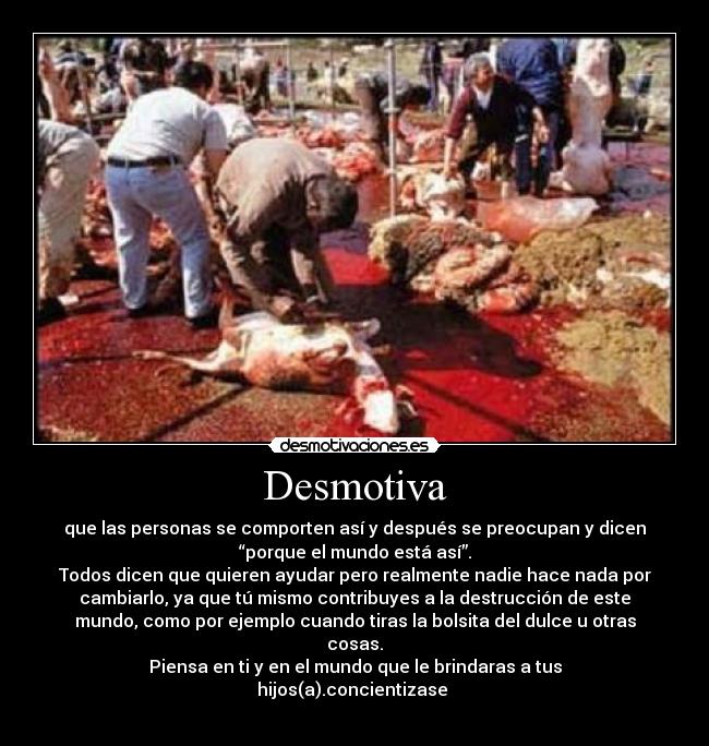 Desmotiva - que las personas se comporten así y después se preocupan y dicen
“porque el mundo está así”.
Todos dicen que quieren ayudar pero realmente nadie hace nada por
cambiarlo, ya que tú mismo contribuyes a la destrucción de este
mundo, como por ejemplo cuando tiras la bolsita del dulce u otras
cosas.
Piensa en ti y en el mundo que le brindaras a tus
hijos(a).concientizase