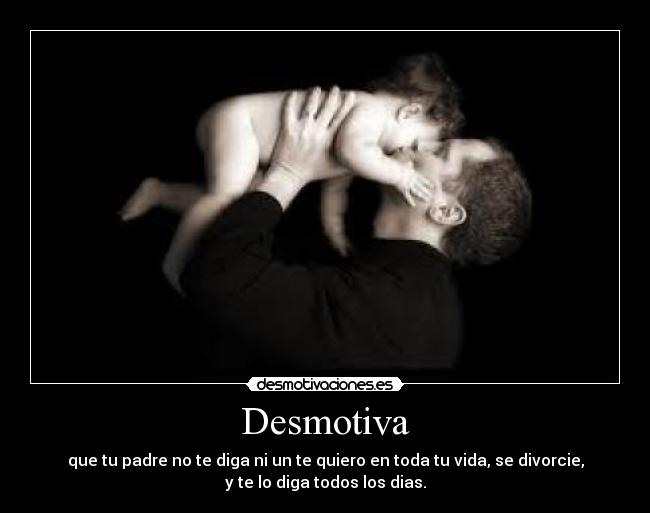 Desmotiva - que tu padre no te diga ni un te quiero en toda tu vida, se divorcie,
y te lo diga todos los dias.