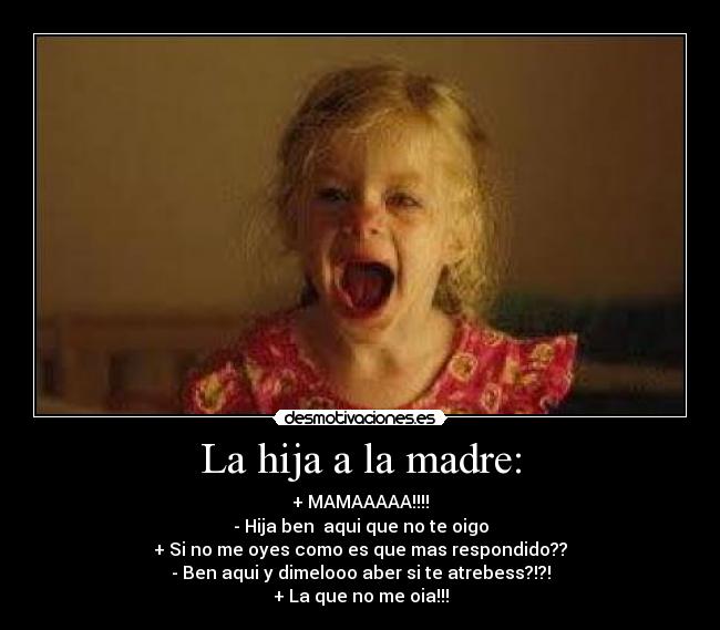 La hija a la madre: - + MAMAAAAA!!!!
- Hija ben aqui que no te oigo
+ Si no me oyes como es que mas respondido??
- Ben aqui y dimelooo aber si te atrebess?!?!
+ La que no me oia!!!
