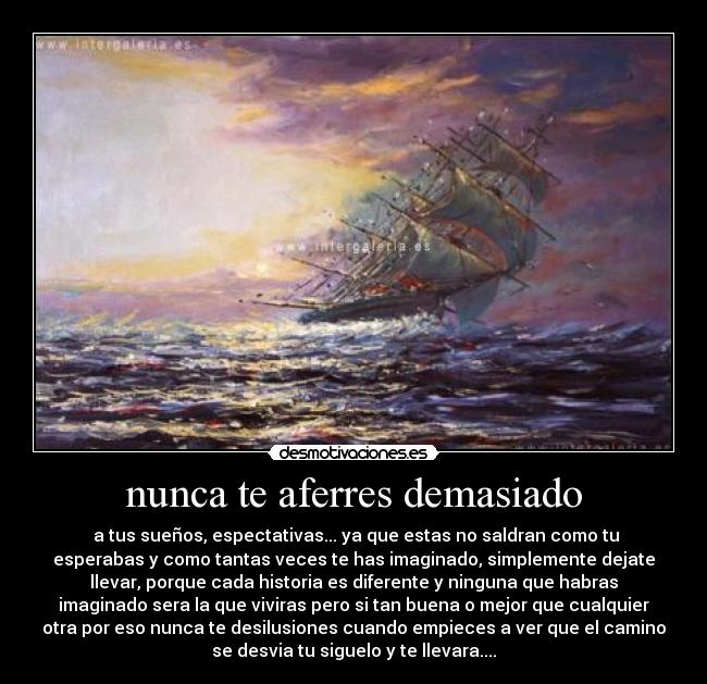nunca te aferres demasiado - a tus sueños, espectativas... ya que estas no saldran como tu
esperabas y como tantas veces te has imaginado, simplemente dejate
llevar, porque cada historia es diferente y ninguna que habras
imaginado sera la que viviras pero si tan buena o mejor que cualquier
otra por eso nunca te desilusiones cuando empieces a ver que el camino
se desvia tu siguelo y te llevara....