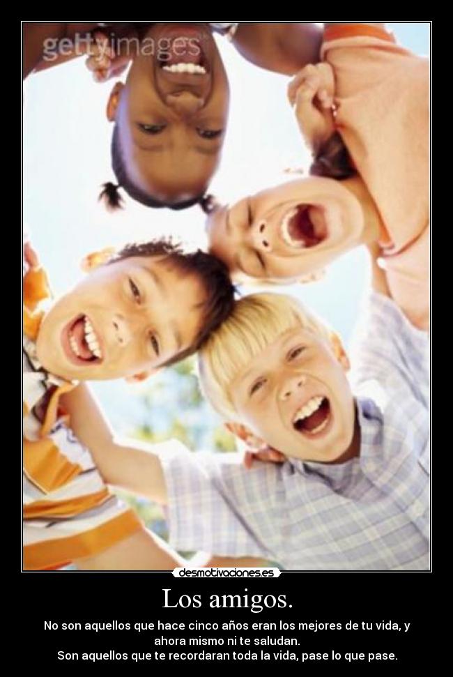 Los amigos. - No son aquellos que hace cinco años eran los mejores de tu vida, y
ahora mismo ni te saludan.
Son aquellos que te recordaran toda la vida, pase lo que pase.