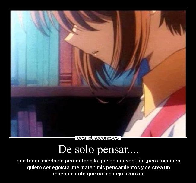 De solo pensar.... - que tengo miedo de perder todo lo que he conseguido ,pero tampoco
quiero ser egoísta ,me matan mis pensamientos y se crea un
resentimiento que no me deja avanzar