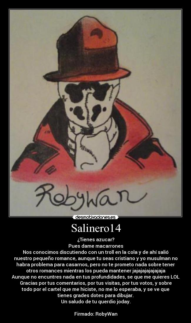 Salinero14 - ¿Tienes azucar?
Pues dame macarrones
Nos conocimos discutiendo con un troll en la cola y de ahí salió
nuestro pequeño romance, aunque tu seas cristiano y yo musulman no
habra problema para casarnos, pero no te prometo nada sobre tener
otros romances mientras los pueda mantener jajajajajajajaja
Aunque no encuntres nada en tus profundidades, se que me quieres LOL
Gracias por tus comentarios, por tus visitas, por tus votos, y sobre
todo por el cartel que me hiciste, no me lo esperaba, y se ve que
tienes grades dotes para dibujar.
Un saludo de tu querdio joday.

Firmado: RobyWan