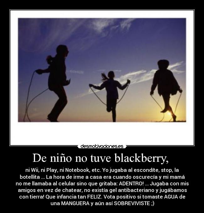 De niño no tuve blackberry,  - ni Wii, ni Play, ni Notebook, etc. Yo jugaba al escondíte, stop, la
botellita ... La hora de irme a casa era cuando oscurecía y mi mamá
no me llamaba al celular sino que gritaba: ADENTRO! ... Jugaba con mis
amigos en vez de chatear, no existía gel antibacteriano y jugábamos
con tierra! Que infancia tan FELIZ. Vota positivo si tomaste AGUA de
una MANGUERA y aún así SOBREVIVISTE ;)