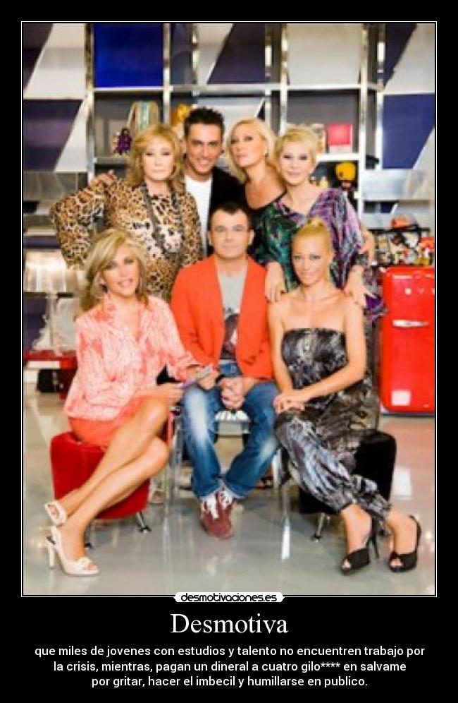 Desmotiva - que miles de jovenes con estudios y talento no encuentren trabajo por
la crisis, mientras, pagan un dineral a cuatro gilo**** en salvame
por gritar, hacer el imbecil y humillarse en publico.