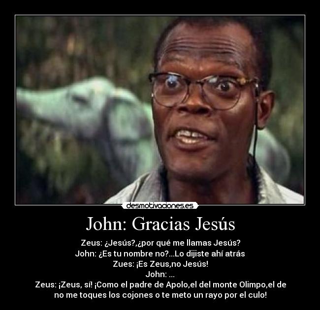 John: Gracias Jesús - Zeus: ¿Jesús?,¿por qué me llamas Jesús?
John: ¿Es tu nombre no?...Lo dijiste ahí atrás
Zues: ¡Es Zeus,no Jesús!
John: ...
Zeus: ¡Zeus, sí! ¡Como el padre de Apolo,el del monte Olimpo,el de
no me toques los cojones o te meto un rayo por el culo!