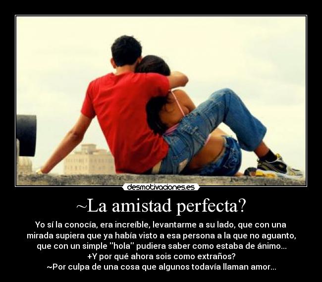 ~La amistad perfecta? - Yo sí la conocía, era increíble, levantarme a su lado, que con una
mirada supiera que ya había visto a esa persona a la que no aguanto,
que con un simple hola pudiera saber como estaba de ánimo...
+Y por qué ahora sois como extraños?
~Por culpa de una cosa que algunos todavía llaman amor...