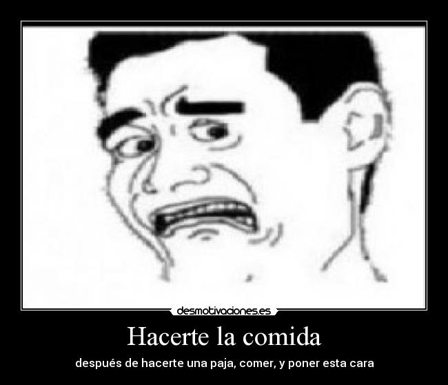Hacerte la comida - después de hacerte una paja, comer, y poner esta cara