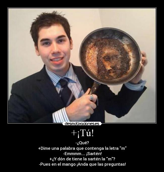 +¡Tú! - -¿Qué?
+Dime una palabra que contenga la letra m
-Emmmm.... ¡Sartén!
+¿Y dón de tiene la sartén la m?
-Pues en el mango ¡Anda que las preguntas!