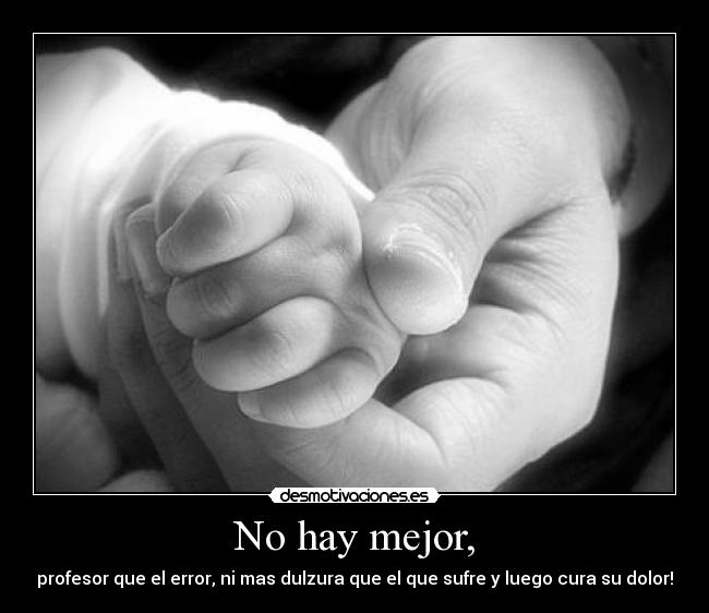No hay mejor, - profesor que el error, ni mas dulzura que el que sufre y luego cura su dolor!