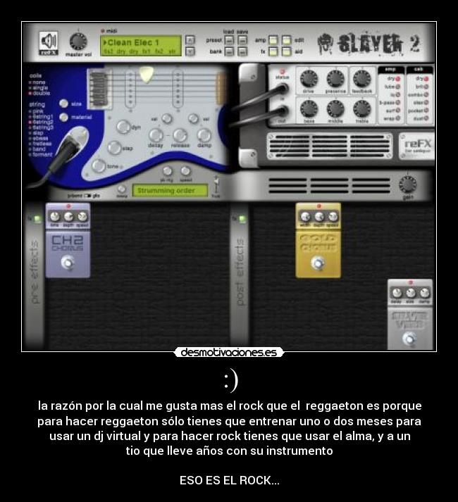 :) - la razón por la cual me gusta mas el rock que el  reggaeton es porque
para hacer reggaeton sólo tienes que entrenar uno o dos meses para
usar un dj virtual y para hacer rock tienes que usar el alma, y a un
tio que lleve años con su instrumento

ESO ES EL ROCK...