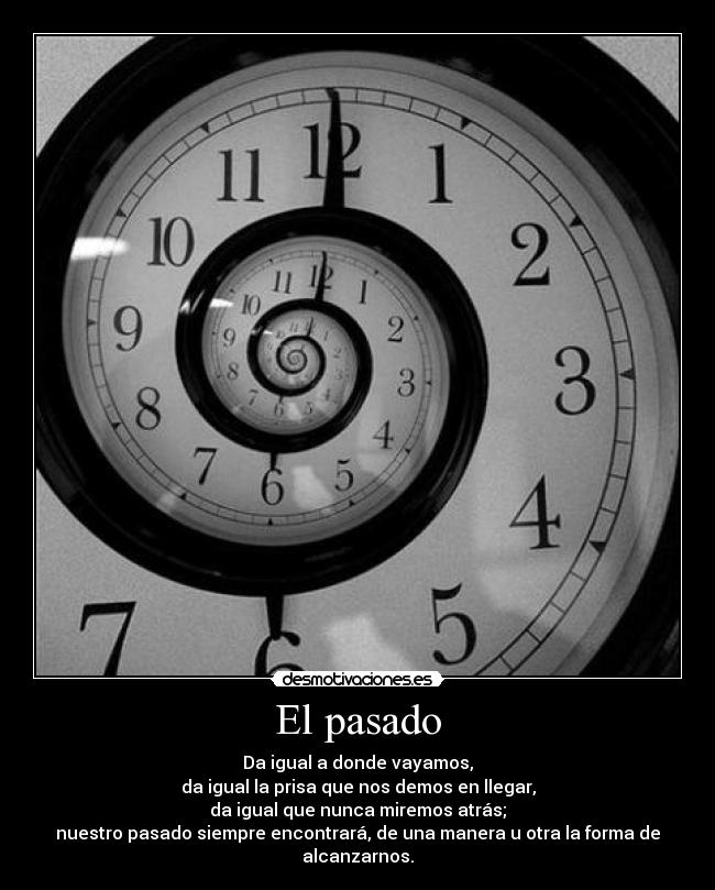 El pasado - Da igual a donde vayamos,
da igual la prisa que nos demos en llegar,
da igual que nunca miremos atrás;
nuestro pasado siempre encontrará, de una manera u otra la forma de alcanzarnos.