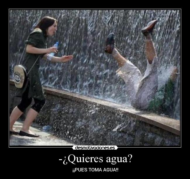 -¿Quieres agua? - ¡¡PUES TOMA AGUA!!