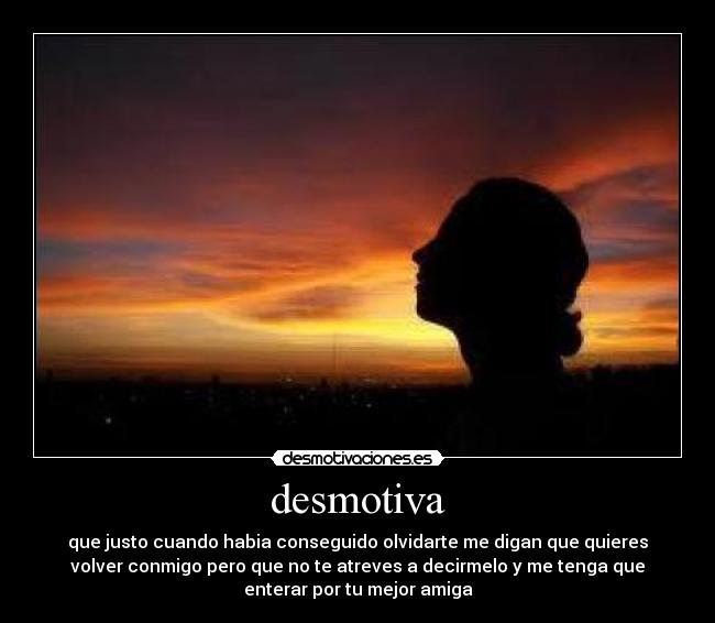 desmotiva - que justo cuando habia conseguido olvidarte me digan que quieres
volver conmigo pero que no te atreves a decirmelo y me tenga que
enterar por tu mejor amiga