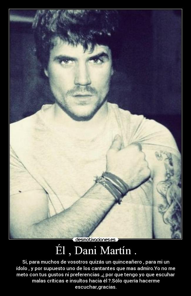 Él , Dani Martín . - Si, para muchos de vosotros quizás un quinceañero , para mi un
ídolo , y por supuesto uno de los cantantes que mas admiro.Yo no me
meto con tus gustos ni preferencias ,¿ por que tengo yo que escuhar
malas críticas e insultos hacia él ?.Sólo quería hacerme
escuchar,gracias.