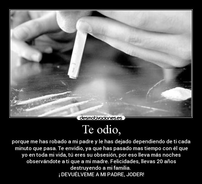 Te odio, - porque me has robado a mi padre y le has dejado dependiendo de ti cada
minuto que pasa. Te envidio, ya que has pasado mas tiempo con él que
yo en toda mi vida, tú eres su obsesión, por eso lleva más noches
observándote a ti que a mi madre. Felicidades, llevas 20 años
destruyendo a mi familia. 
¡ DEVUÉLVEME A MI PADRE, JODER!