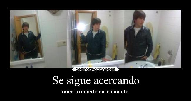 Se sigue acercando - nuestra muerte es inminente.