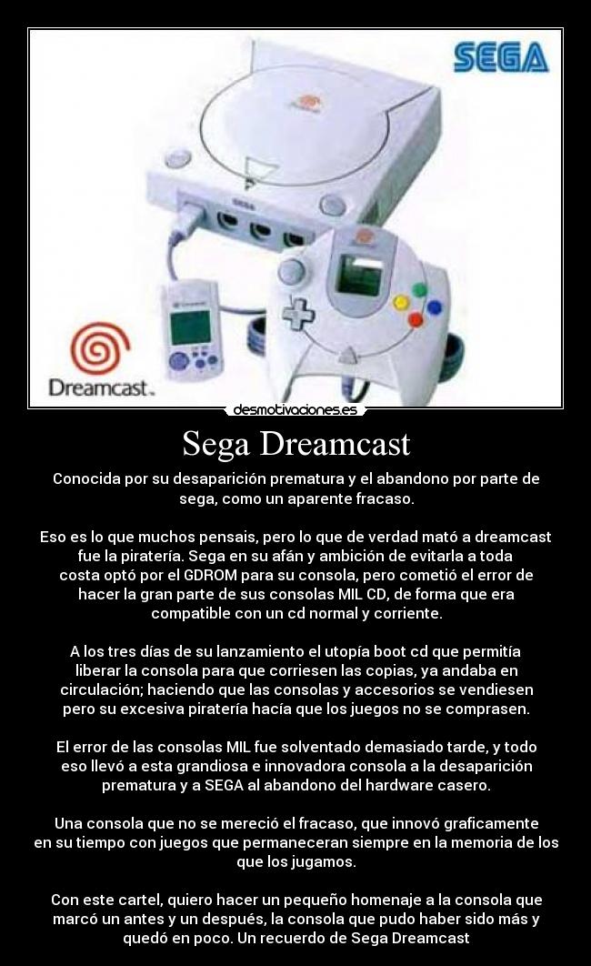 Sega Dreamcast - Conocida por su desaparición prematura y el abandono por parte de
sega, como un aparente fracaso.

Eso es lo que muchos pensais, pero lo que de verdad mató a dreamcast
fue la piratería. Sega en su afán y ambición de evitarla a toda
costa optó por el GDROM para su consola, pero cometió el error de
hacer la gran parte de sus consolas MIL CD, de forma que era
compatible con un cd normal y corriente.

A los tres días de su lanzamiento el utopía boot cd que permitía
liberar la consola para que corriesen las copias, ya andaba en
circulación; haciendo que las consolas y accesorios se vendiesen
pero su excesiva piratería hacía que los juegos no se comprasen.

El error de las consolas MIL fue solventado demasiado tarde, y todo
eso llevó a esta grandiosa e innovadora consola a la desaparición
prematura y a SEGA al abandono del hardware casero.

Una consola que no se mereció el fracaso, que innovó graficamente
en su tiempo con juegos que permaneceran siempre en la memoria de los
que los jugamos.

Con este cartel, quiero hacer un pequeño homenaje a la consola que
marcó un antes y un después, la consola que pudo haber sido más y
quedó en poco. Un recuerdo de Sega Dreamcast