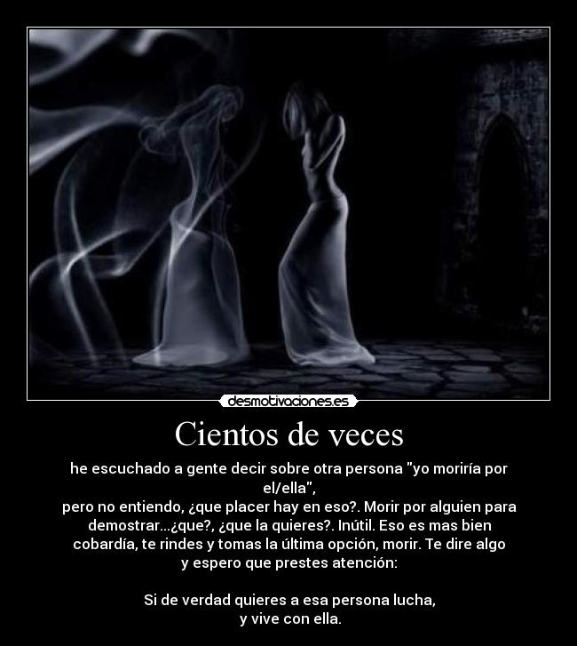 Cientos de veces - he escuchado a gente decir sobre otra persona yo moriría por
el/ella,
pero no entiendo, ¿que placer hay en eso?. Morir por alguien para
demostrar...¿que?, ¿que la quieres?. Inútil. Eso es mas bien
cobardía, te rindes y tomas la última opción, morir. Te dire algo
y espero que prestes atención:
Si de verdad quieres a esa persona lucha,
y vive con ella.