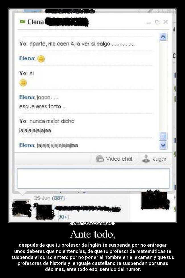 Ante todo, - después de que tu profesor de inglés te suspenda por no entregar
unos deberes que no entendías, de que tu profesor de matemáticas te
suspenda el curso entero por no poner el nombre en el examen y que tus
profesoras de historia y lenguaje castellano te suspendan por unas
décimas, ante todo eso, sentido del humor.