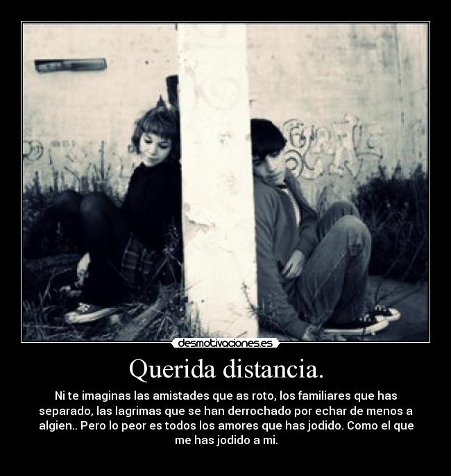 Querida distancia. - Ni te imaginas las amistades que as roto, los familiares que has
separado, las lagrimas que se han derrochado por echar de menos a
algien.. Pero lo peor es todos los amores que has jodido. Como el que
me has jodido a mi.