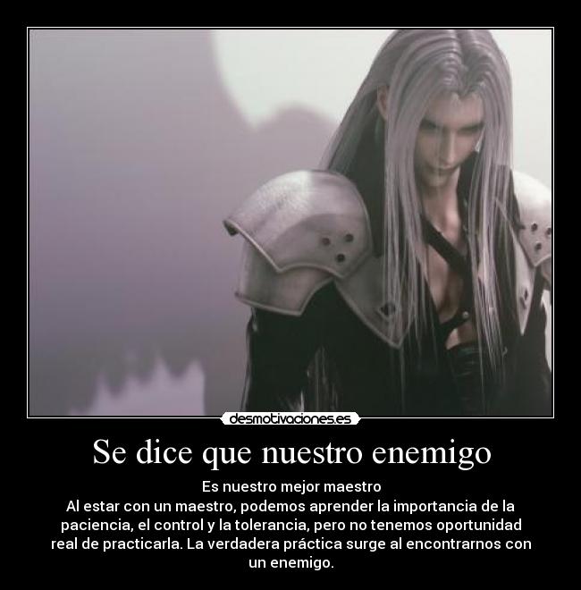 Se dice que nuestro enemigo - Es nuestro mejor maestro
Al estar con un maestro, podemos aprender la importancia de la
paciencia, el control y la tolerancia, pero no tenemos oportunidad
real de practicarla. La verdadera práctica surge al encontrarnos con
un enemigo.
