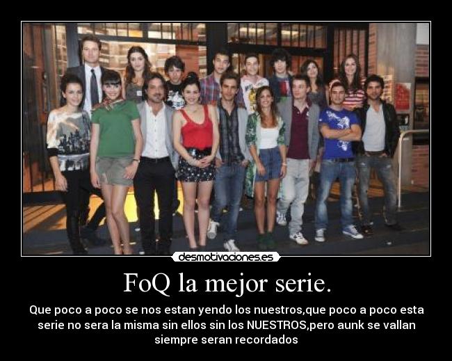 FoQ la mejor serie. - Que poco a poco se nos estan yendo los nuestros,que poco a poco esta
serie no sera la misma sin ellos sin los NUESTROS,pero aunk se vallan
siempre seran recordados♥