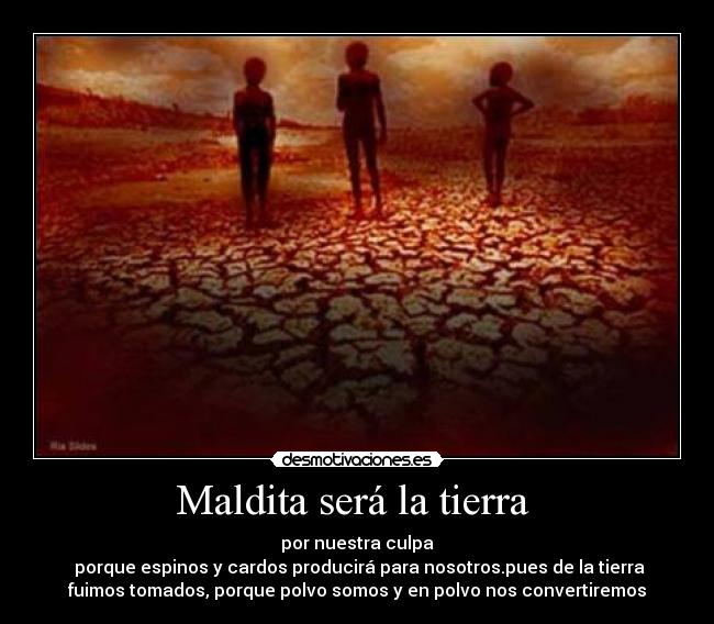 Maldita será la tierra - por nuestra culpa
porque espinos y cardos producirá para nosotros.pues de la tierra
fuimos tomados, porque polvo somos y en polvo nos convertiremos