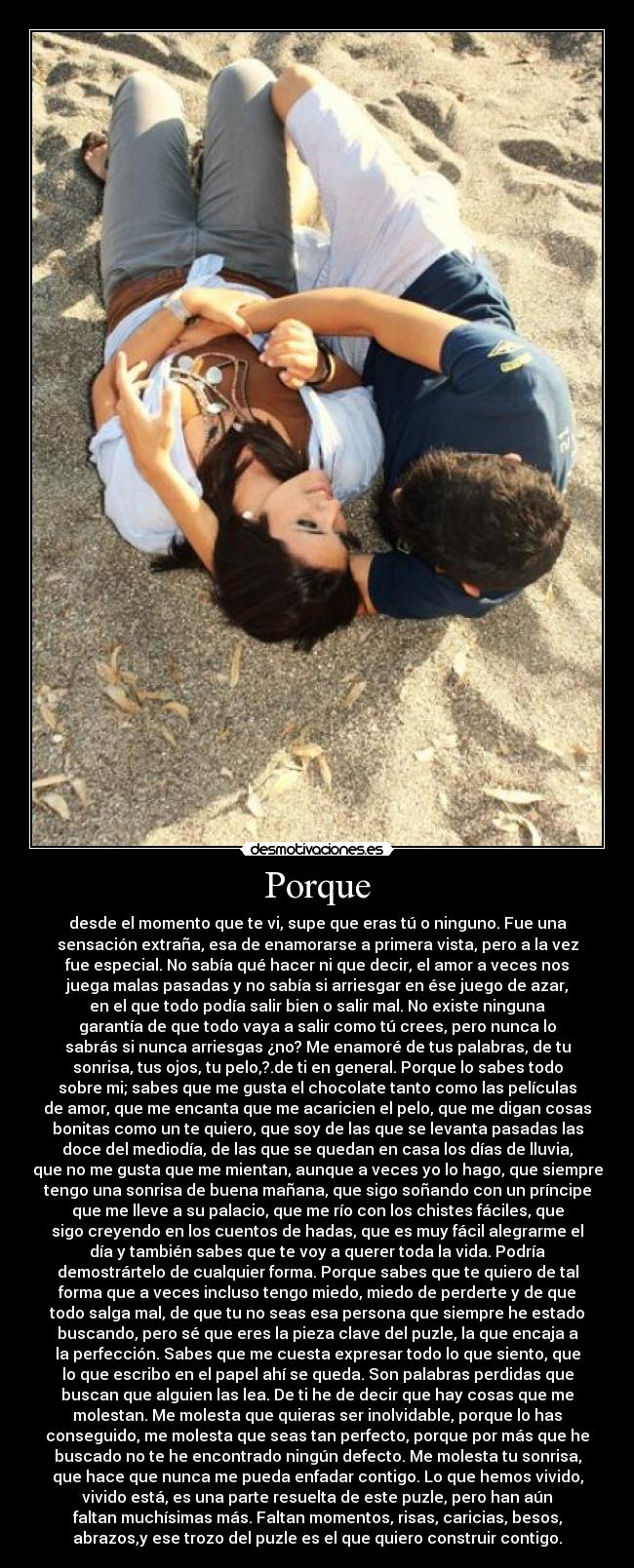 Porque - desde el momento que te vi, supe que eras tú o ninguno. Fue una
sensación extraña, esa de enamorarse a primera vista, pero a la vez
fue especial. No sabía qué hacer ni que decir, el amor a veces nos
juega malas pasadas y no sabía si arriesgar en ése juego de azar,
en el que todo podía salir bien o salir mal. No existe ninguna
garantía de que todo vaya a salir como tú crees, pero nunca lo
sabrás si nunca arriesgas ¿no? Me enamoré de tus palabras, de tu
sonrisa, tus ojos, tu pelo,?.de ti en general. Porque lo sabes todo
sobre mi; sabes que me gusta el chocolate tanto como las películas
de amor, que me encanta que me acaricien el pelo, que me digan cosas
bonitas como un te quiero, que soy de las que se levanta pasadas las
doce del mediodía, de las que se quedan en casa los días de lluvia,
que no me gusta que me mientan, aunque a veces yo lo hago, que siempre
tengo una sonrisa de buena mañana, que sigo soñando con un príncipe
que me lleve a su palacio, que me río con los chistes fáciles, que
sigo creyendo en los cuentos de hadas, que es muy fácil alegrarme el
día y también sabes que te voy a querer toda la vida. Podría
demostrártelo de cualquier forma. Porque sabes que te quiero de tal
forma que a veces incluso tengo miedo, miedo de perderte y de que
todo salga mal, de que tu no seas esa persona que siempre he estado
buscando, pero sé que eres la pieza clave del puzle, la que encaja a
la perfección. Sabes que me cuesta expresar todo lo que siento, que
lo que escribo en el papel ahí se queda. Son palabras perdidas que
buscan que alguien las lea. De ti he de decir que hay cosas que me
molestan. Me molesta que quieras ser inolvidable, porque lo has
conseguido, me molesta que seas tan perfecto, porque por más que he
buscado no te he encontrado ningún defecto. Me molesta tu sonrisa,
que hace que nunca me pueda enfadar contigo. Lo que hemos vivido,
vivido está, es una parte resuelta de este puzle, pero han aún
faltan muchísimas más. Faltan momentos, risas, caricias, besos,
abrazos,y ese trozo del puzle es el que quiero construir contigo.