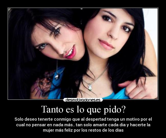 Tanto es lo que pido? - Solo deseo tenerte conmigo que al despertad tenga un motivo por el
cual no pensar en nada más.. tan solo amarte cada dia y hacerte la
mujer más feliz por los restos de los días