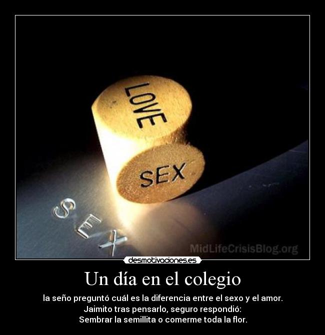 Un día en el colegio - la seño preguntó cuál es la diferencia entre el sexo y el amor.
Jaimito tras pensarlo, seguro respondió:
Sembrar la semillita o comerme toda la flor.