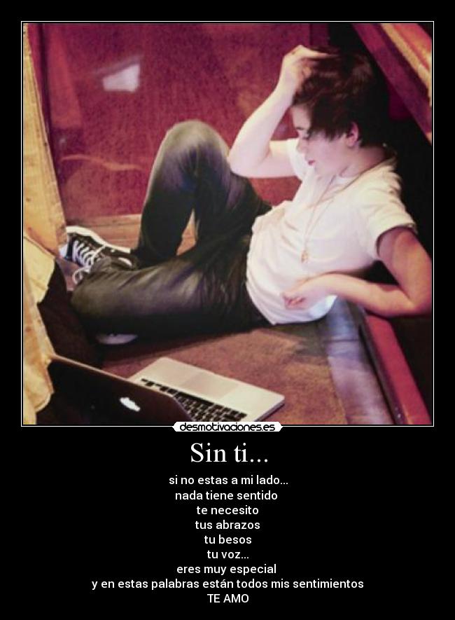 Sin ti... - si no estas a mi lado...
nada tiene sentido
te necesito
tus abrazos
tu besos
tu voz...
eres muy especial
y en estas palabras están todos mis sentimientos
TE AMO