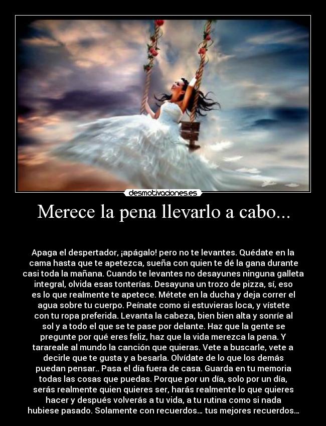Merece la pena llevarlo a cabo... - 

Apaga el despertador, ¡apágalo! pero no te levantes. Quédate en la
cama hasta que te apetezca, sueña con quien te dé la gana durante
casi toda la mañana. Cuando te levantes no desayunes ninguna galleta
integral, olvida esas tonterías. Desayuna un trozo de pizza, sí, eso
es lo que realmente te apetece. Métete en la ducha y deja correr el
agua sobre tu cuerpo. Peínate como si estuvieras loca, y vístete
con tu ropa preferida. Levanta la cabeza, bien bien alta y sonríe al
sol y a todo el que se te pase por delante. Haz que la gente se
pregunte por qué eres feliz, haz que la vida merezca la pena. Y
tarareale al mundo la canción que quieras. Vete a buscarle, vete a
decirle que te gusta y a besarla. Olvídate de lo que los demás
puedan pensar.. Pasa el día fuera de casa. Guarda en tu memoria
todas las cosas que puedas. Porque por un día, solo por un día,
serás realmente quien quieres ser, harás realmente lo que quieres
hacer y después volverás a tu vida, a tu rutina como si nada
hubiese pasado. Solamente con recuerdos… tus mejores recuerdos…