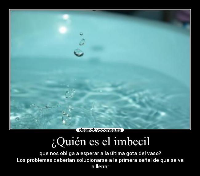 ¿Quién es el imbecil - que nos obliga a esperar a la última gota del vaso?
Los problemas deberían solucionarse a la primera señal de que se va a llenar