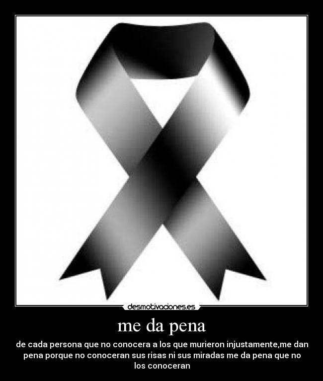 me da pena - de cada persona que no conocera a los que murieron injustamente,me dan
pena porque no conoceran sus risas ni sus miradas me da pena que no
los conoceran