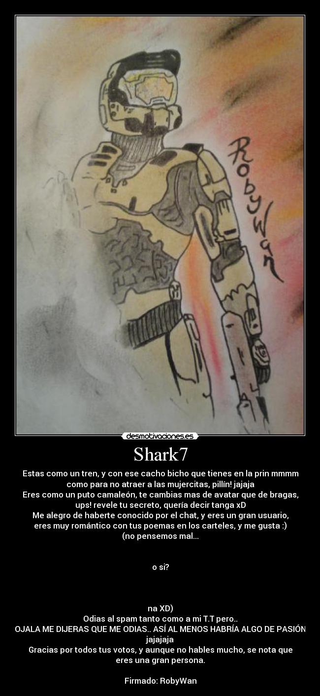 Shark7 - Estas como un tren, y con ese cacho bicho que tienes en la prin mmmm
como para no atraer a las mujercitas, pillín! jajaja
Eres como un puto camaleón, te cambias mas de avatar que de bragas,
ups! revele tu secreto, quería decir tanga xD
Me alegro de haberte conocido por el chat, y eres un gran usuario,
eres muy romántico con tus poemas en los carteles, y me gusta :)
(no pensemos mal...


o si?



na XD)
Odias al spam tanto como a mi T.T pero..
OJALA ME DIJERAS QUE ME ODIAS.. ASÍ AL MENOS HABRÍA ALGO DE PASIÓN
jajajaja
Gracias por todos tus votos, y aunque no hables mucho, se nota que
eres una gran persona.

Firmado: RobyWan