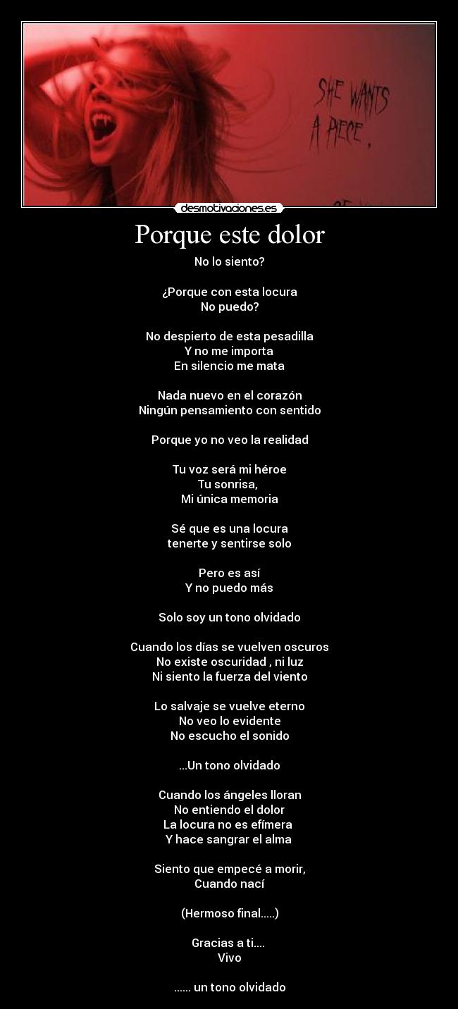 Porque este dolor - No lo siento?
¿Porque con esta locura
No puedo?
No despierto de esta pesadilla
Y no me importa
En silencio me mata
Nada nuevo en el corazón
Ningún pensamiento con sentido
Porque yo no veo la realidad
Tu voz será mi héroe
Tu sonrisa,
Mi única memoria
Sé que es una locura
tenerte y sentirse solo
Pero es así
Y no puedo más
Solo soy un tono olvidado
Cuando los días se vuelven oscuros
No existe oscuridad , ni luz
Ni siento la fuerza del viento
Lo salvaje se vuelve eterno
No veo lo evidente
No escucho el sonido
...Un tono olvidado
Cuando los ángeles lloran
No entiendo el dolor
La locura no es efímera
Y hace sangrar el alma
Siento que empecé a morir,
Cuando nací
(Hermoso final.....)
Gracias a ti....
Vivo
...... un tono olvidado