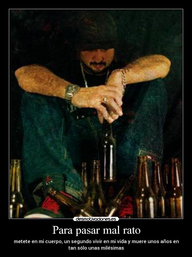 Para pasar mal rato - metete en mi cuerpo, un segundo vivir en mi vida y muere unos años en
tan sólo unas milésimas