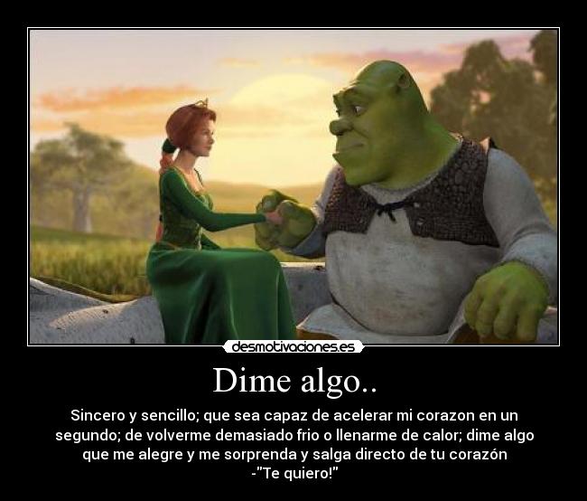 Dime algo.. - Sincero y sencillo; que sea capaz de acelerar mi corazon en un
segundo; de volverme demasiado frio o llenarme de calor; dime algo
que me alegre y me sorprenda y salga directo de tu corazón
-Te quiero!