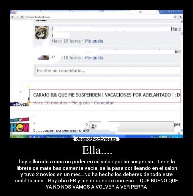 Ella.... - hoy a llorado a mas no poder en mi salon por su suspenso...Tiene la
libreta de mate basicamente vacia, se la pasa cotilleando en el salon
y tuvo 2 novios en un mes...No ha hecho los deberes de todo este
maldito mes... Hoy abro FB y me encuentro con eso.... QUE BUENO QUE
YA NO NOS VAMOS A VOLVER A VER PERRA