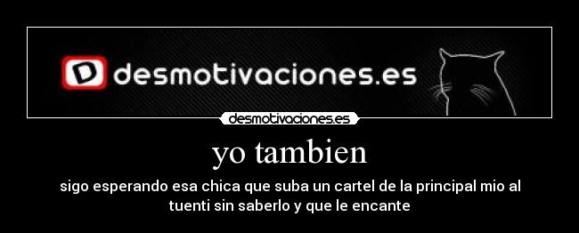 yo tambien - sigo esperando esa chica que suba un cartel de la principal mio al
tuenti sin saberlo y que le encante