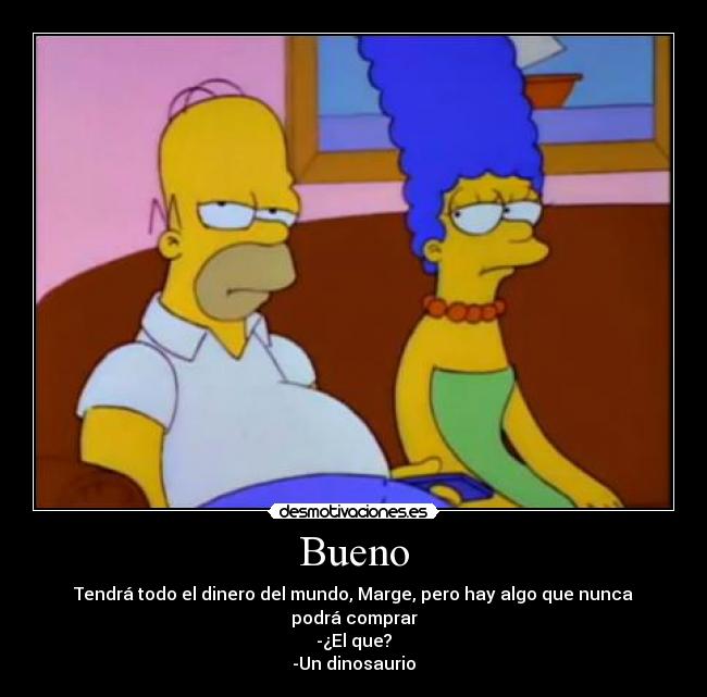Bueno - Tendrá todo el dinero del mundo, Marge, pero hay algo que nunca podrá comprar
-¿El que?
-Un dinosaurio