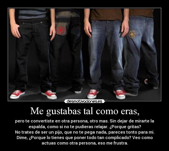 Me gustabas tal como eras, - pero te convertiste en otra persona, otro mas. Sin dejar de mirarte la
espalda, como si no te pudieras relajar. ¿Porque gritas?
No trates de ser un pijo, que no te pega nada, pareces tonto para mi.
Dime, ¿Porque lo tienes que poner todo tan complicado? Veo como
actuas como otra persona, eso me frustra.