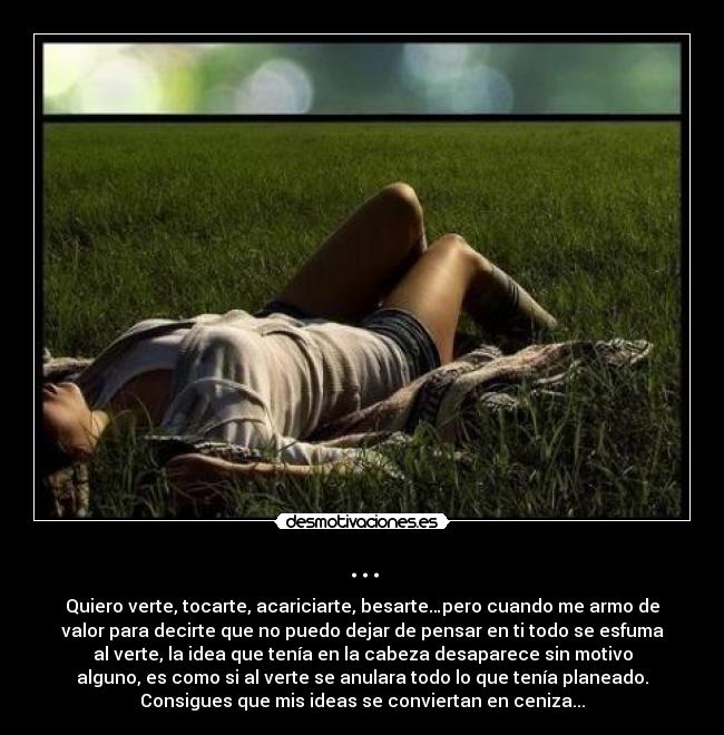 ... - Quiero verte, tocarte, acariciarte, besarte…pero cuando me armo de
valor para decirte que no puedo dejar de pensar en ti todo se esfuma
al verte, la idea que tenía en la cabeza desaparece sin motivo
alguno, es como si al verte se anulara todo lo que tenía planeado.
Consigues que mis ideas se conviertan en ceniza...