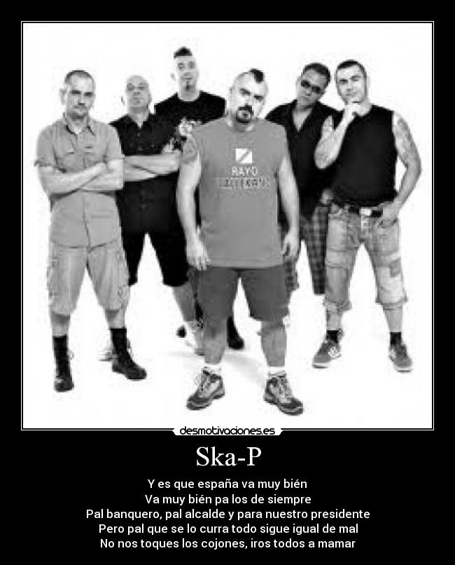 Ska-P - Y es que españa va muy bién
Va muy bién pa los de siempre
Pal banquero, pal alcalde y para nuestro presidente
Pero pal que se lo curra todo sigue igual de mal
No nos toques los cojones, iros todos a mamar