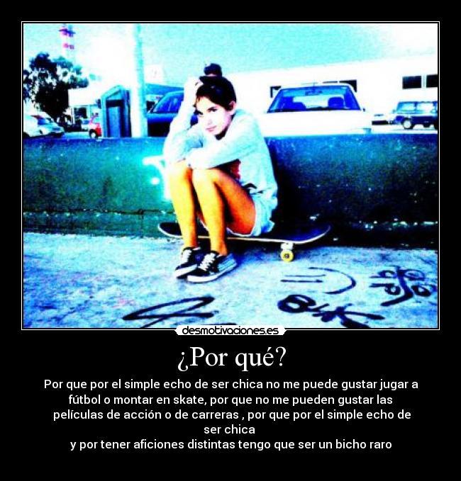¿Por qué? - Por que por el simple echo de ser chica no me puede gustar jugar a
fútbol o montar en skate, por que no me pueden gustar las
 películas de acción o de carreras , por que por el simple echo de
ser chica 
y por tener aficiones distintas tengo que ser un bicho raro
