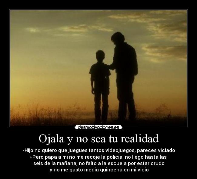 Ojala y no sea tu realidad - -Hijo no quiero que juegues tantos videojuegos, pareces viciado
+Pero papa a mi no me recoje la policia, no llego hasta las 
seis de la mañana, no falto a la escuela por estar crudo
 y no me gasto media quincena en mi vicio