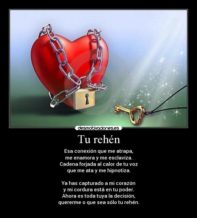 Tu rehén - Esa conexión que me atrapa,
me enamora y me esclaviza.
Cadena forjada al calor de tu voz
que me ata y me hipnotiza.

Ya has capturado a mi corazón
y mi cordura está en tu poder.
Ahora es toda tuya la decisión,
quererme o que sea sólo tu rehén.
