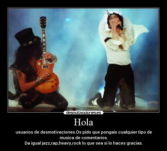 Hola - usuarios de desmotivaciones.Os pido que pongais cualquier tipo de
musica de comentarios.
Da igual jazz,rap,heavy,rock lo que sea si lo haces gracias.